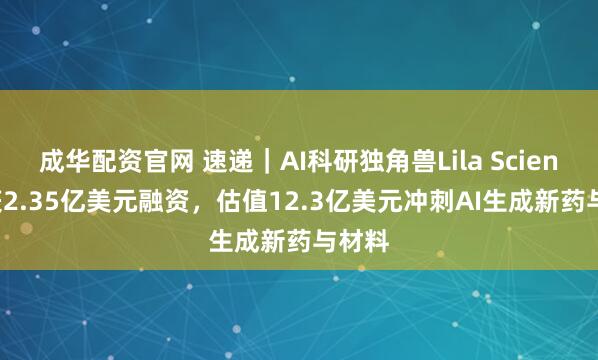 成华配资官网 速递｜AI科研独角兽Lila Sciences获2.35亿美元融资，估值12.3亿美元冲刺AI生成新药与材料