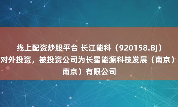 线上配资炒股平台 长江能科（920158.BJ）新增一起对外投资，被投资公司为长星能源科技发展（南京）有限公司