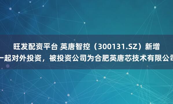 旺发配资平台 英唐智控（300131.SZ）新增一起对外投资，被投资公司为合肥英唐芯技术有限公司