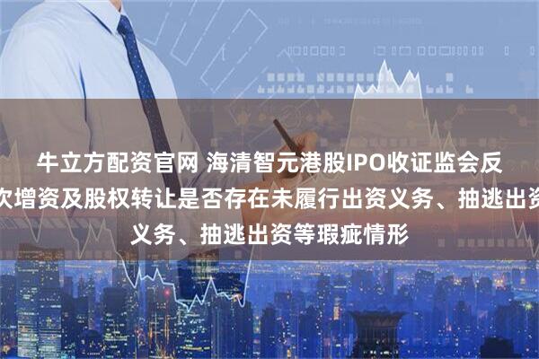 牛立方配资官网 海清智元港股IPO收证监会反馈意见：历次增资及股权转让是否存在未履行出资义务、抽逃出资等瑕疵情形